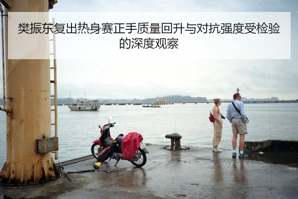 樊振东复出热身赛正手质量回升与对抗强度受检验的深度观察