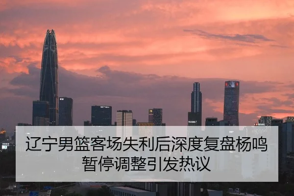 辽宁男篮客场失利后深度复盘杨鸣暂停调整引发热议
