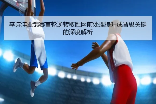 李诗沣亚锦赛首轮逆转取胜网前处理提升成晋级关键的深度解析