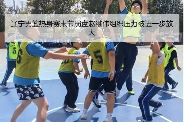 辽宁男篮热身赛末节崩盘赵继伟组织压力被进一步放大