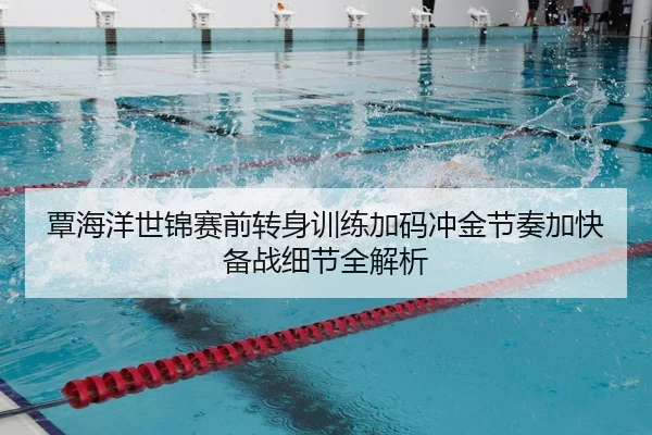 覃海洋世锦赛前转身训练加码冲金节奏加快备战细节全解析